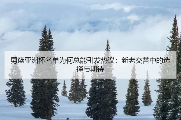 男篮亚洲杯名单为何总能引发热议：新老交替中的选择与期待（xingkong）